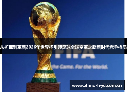 从扩军到革新2026年世界杯引领足球全球变革之路新时代竞争格局